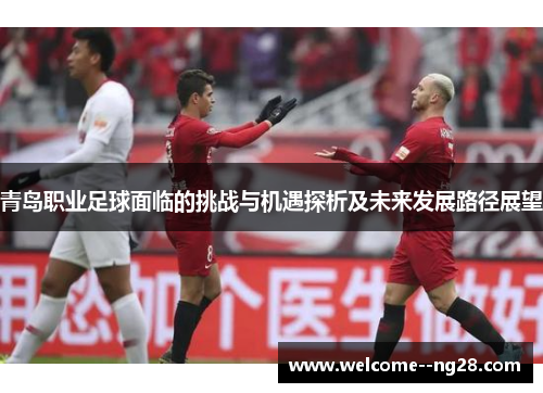 青岛职业足球面临的挑战与机遇探析及未来发展路径展望