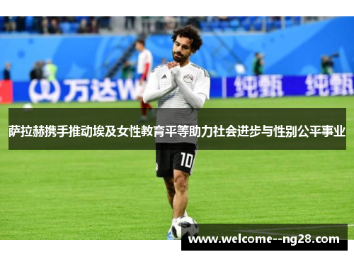 萨拉赫携手推动埃及女性教育平等助力社会进步与性别公平事业
