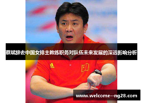 蔡斌辞去中国女排主教练职务对队伍未来发展的深远影响分析