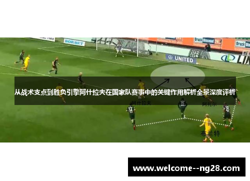 从战术支点到胜负引擎阿什拉夫在国家队赛事中的关键作用解析全景深度评析