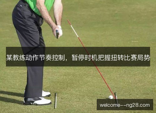 某教练动作节奏控制，暂停时机把握扭转比赛局势